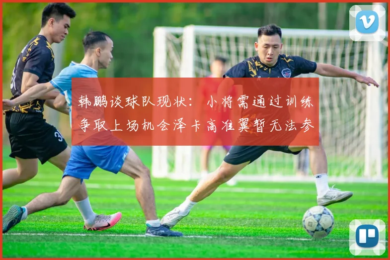 韩鹏谈球队现状：小将需通过训练争取上场机会泽卡高准翼暂无法参赛