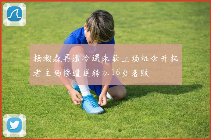 杨瀚森再遭冷遇未获上场机会开拓者主场惨遭逆转以16分落败