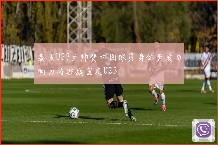 泰国U23主帅赞中国球员身体素质与耐力将迎战国足U23