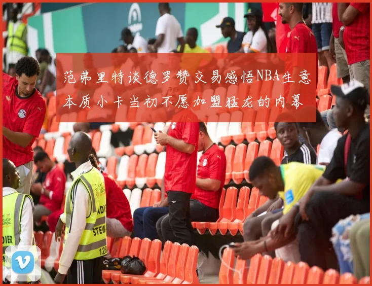 范弗里特谈德罗赞交易感悟NBA生意本质小卡当初不愿加盟猛龙的内幕揭秘