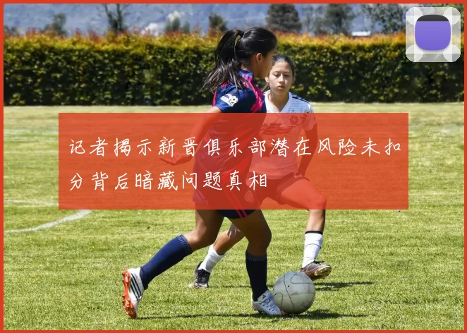 记者揭示新晋俱乐部潜在风险未扣分背后暗藏问题真相