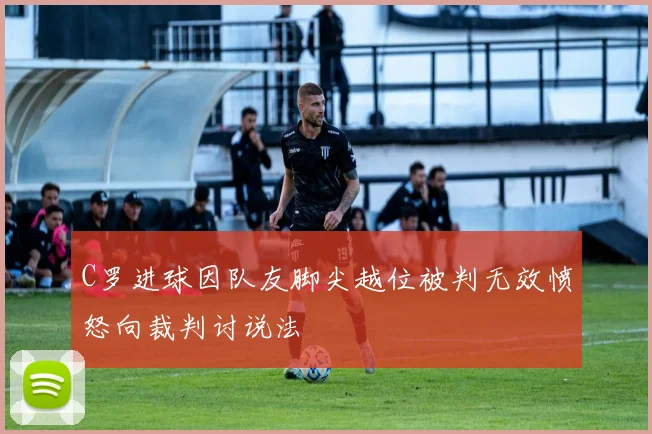 C罗进球因队友脚尖越位被判无效愤怒向裁判讨说法