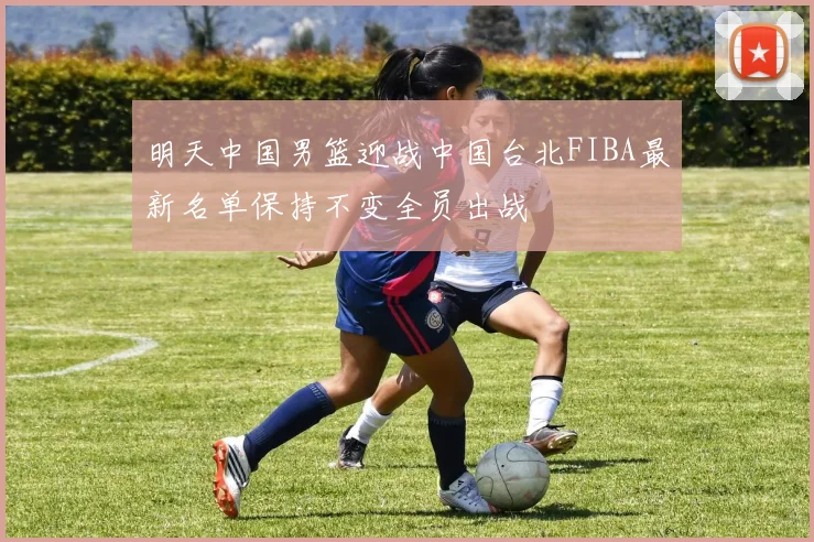 明天中国男篮迎战中国台北FIBA最新名单保持不变全员出战