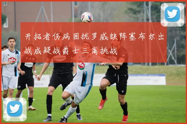 开拓者伤病困扰罗威缺阵塞布尔出战成疑战爵士三高挑战