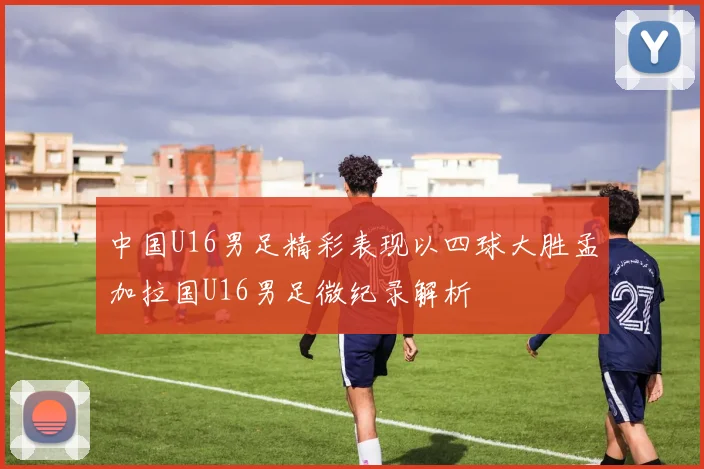中国U16男足精彩表现以四球大胜孟加拉国U16男足微纪录解析