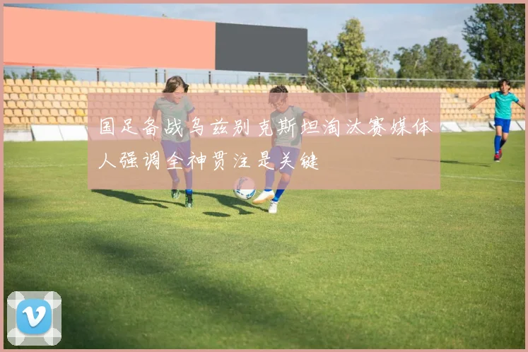 国足备战乌兹别克斯坦淘汰赛媒体人强调全神贯注是关键