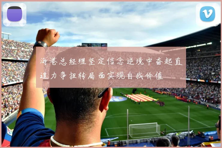 海港总经理坚定信念逆境中奋起直追力争扭转局面实现自我价值