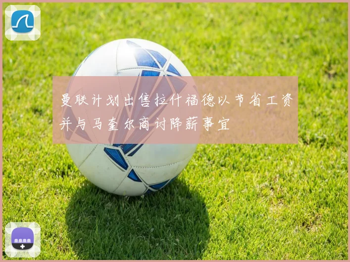 曼联计划出售拉什福德以节省工资并与马奎尔商讨降薪事宜