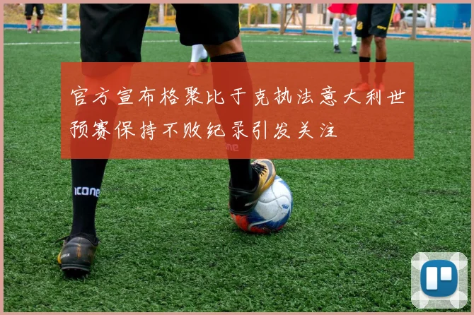 官方宣布格聚比于克执法意大利世预赛保持不败纪录引发关注