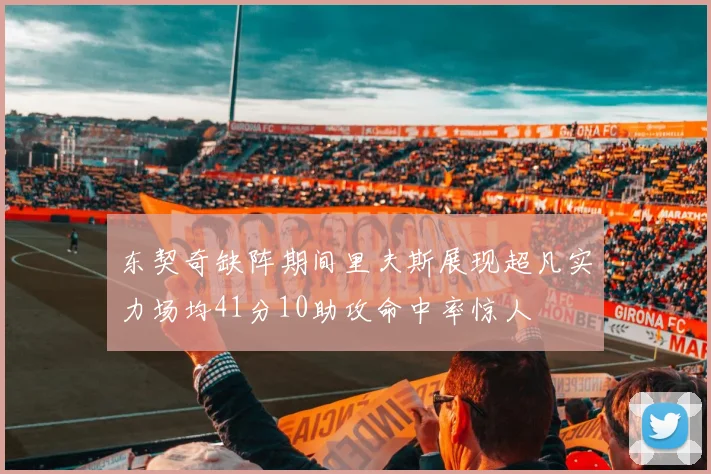 东契奇缺阵期间里夫斯展现超凡实力场均41分10助攻命中率惊人