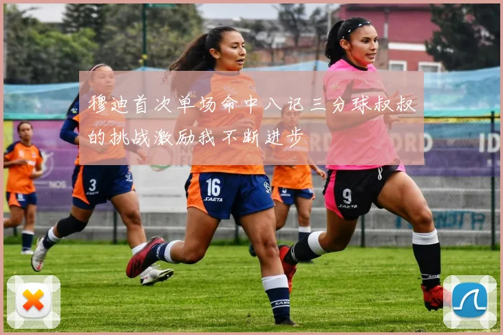 穆迪首次单场命中八记三分球叔叔的挑战激励我不断进步