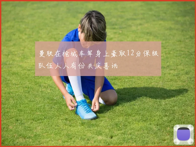 曼联在枪城车军身上豪取12分保级队伍人人有份共庆喜讯