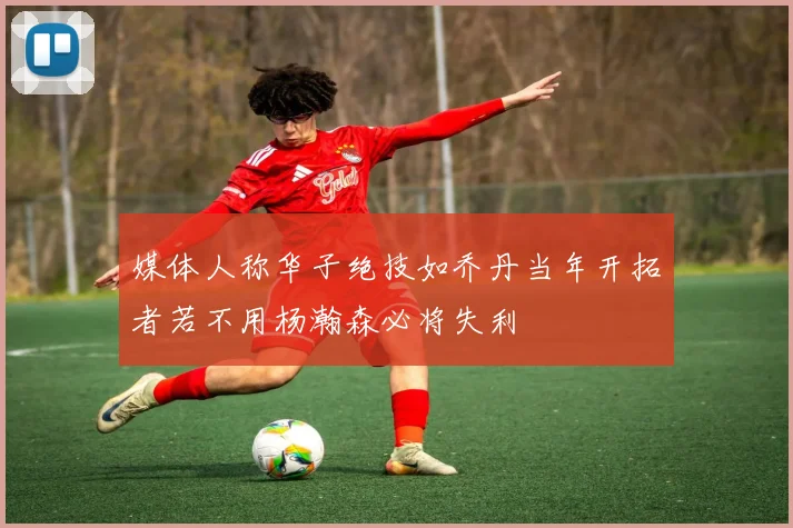 媒体人称华子绝技如乔丹当年开拓者若不用杨瀚森必将失利