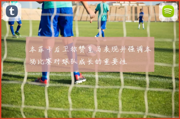 本菲卡后卫称赞皇马表现并强调本场比赛对球队成长的重要性