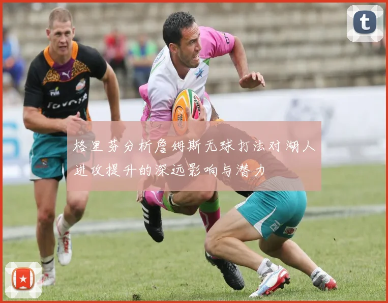 格里芬分析詹姆斯无球打法对湖人进攻提升的深远影响与潜力