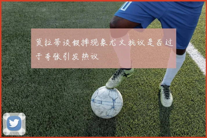 莫拉蒂谈假摔现象尤文抗议是否过于夸张引发热议