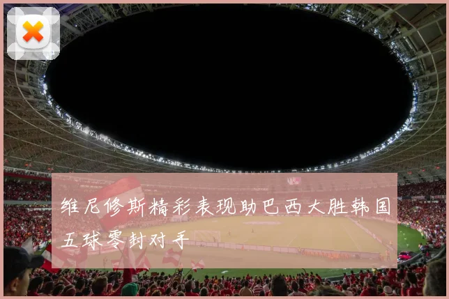 维尼修斯精彩表现助巴西大胜韩国五球零封对手