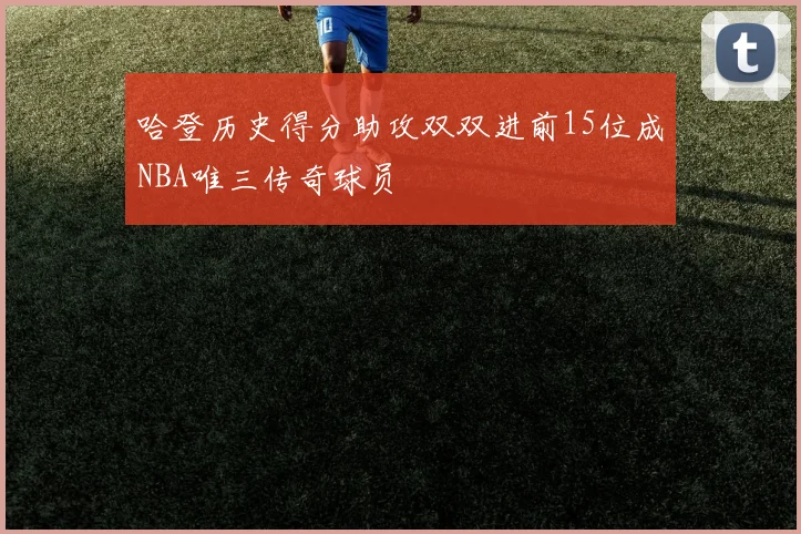 哈登历史得分助攻双双进前15位成NBA唯三传奇球员