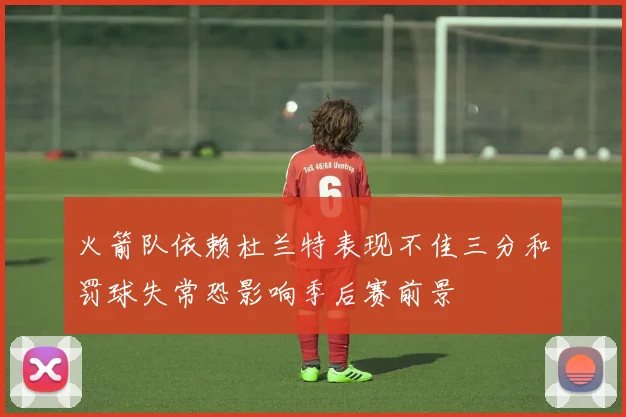 火箭队依赖杜兰特表现不佳三分和罚球失常恐影响季后赛前景