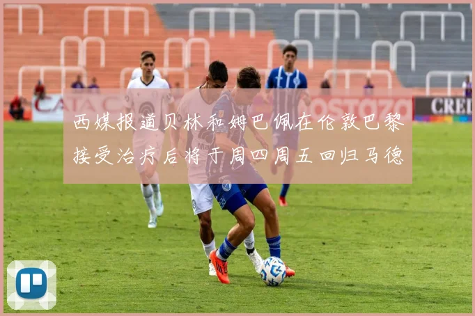 西媒报道贝林和姆巴佩在伦敦巴黎接受治疗后将于周四周五回归马德里