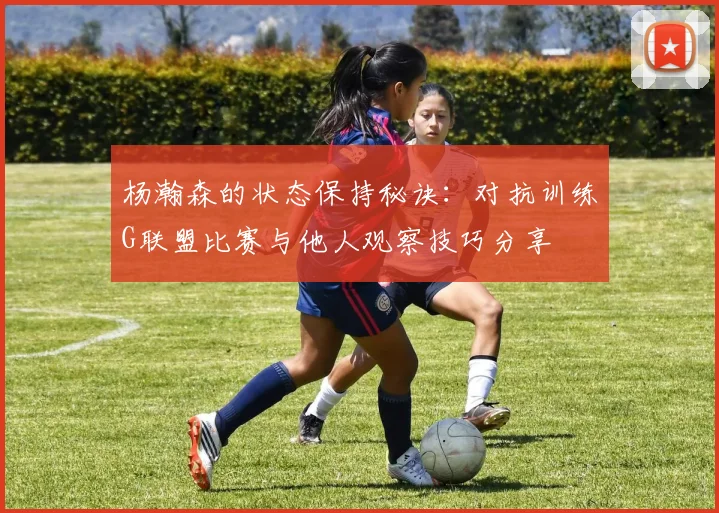 杨瀚森的状态保持秘诀：对抗训练G联盟比赛与他人观察技巧分享