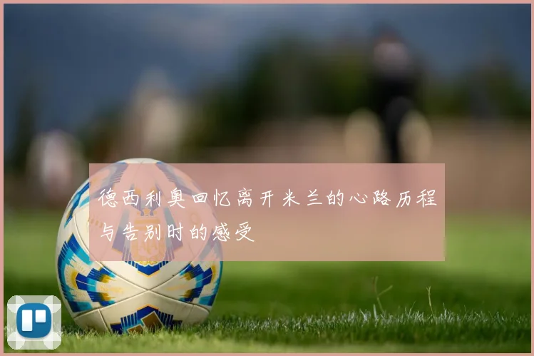 德西利奥回忆离开米兰的心路历程与告别时的感受