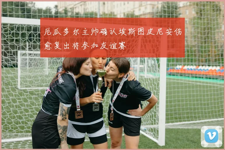 厄瓜多尔主帅确认埃斯图皮尼安伤愈复出将参加友谊赛