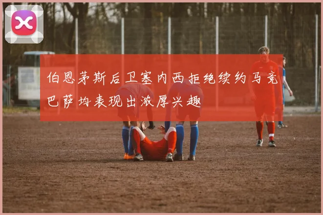 伯恩茅斯后卫塞内西拒绝续约马竞巴萨均表现出浓厚兴趣