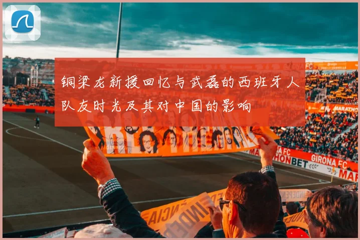 铜梁龙新援回忆与武磊的西班牙人队友时光及其对中国的影响